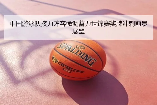 中国游泳队接力阵容微调蓄力世锦赛奖牌冲刺前景展望