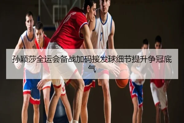 孙颖莎全运会备战加码接发球细节提升争冠底气