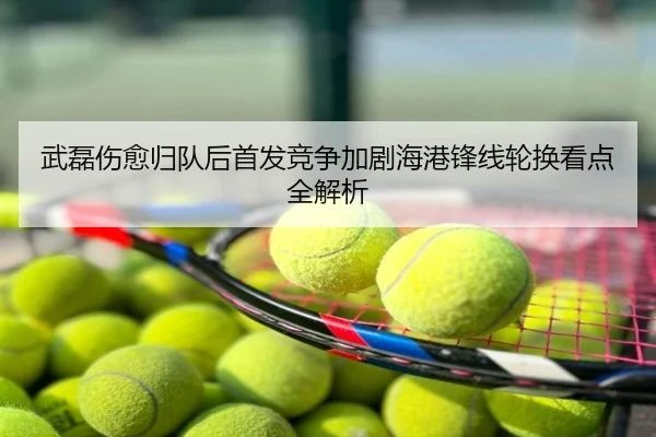 武磊伤愈归队后首发竞争加剧海港锋线轮换看点全解析