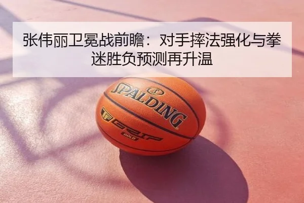 张伟丽卫冕战前瞻：对手摔法强化与拳迷胜负预测再升温