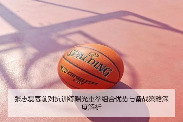 张志磊赛前对抗训练曝光重拳组合优势与备战策略深度解析