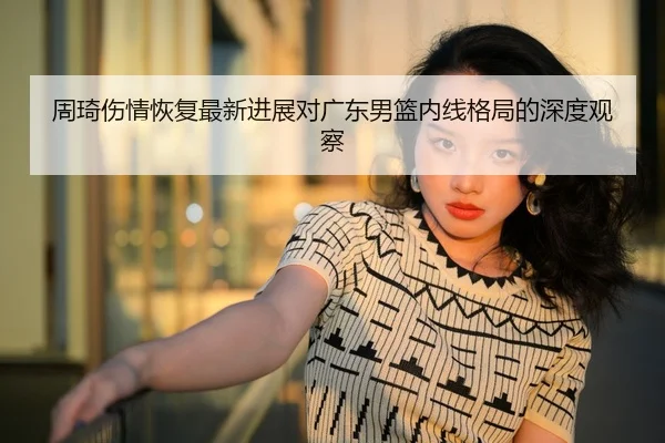 周琦伤情恢复最新进展对广东男篮内线格局的深度观察